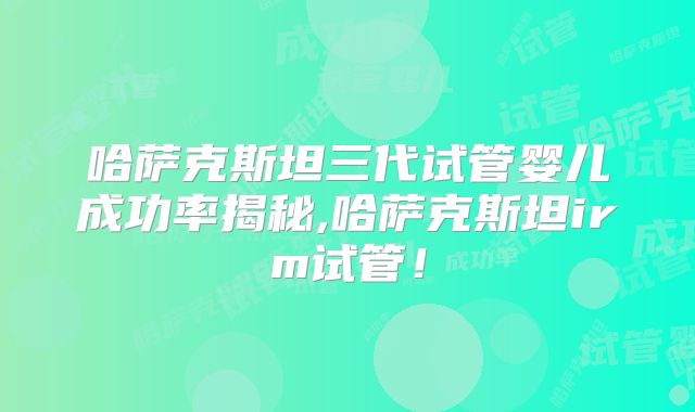 哈萨克斯坦三代试管婴儿成功率揭秘,哈萨克斯坦irm试管！