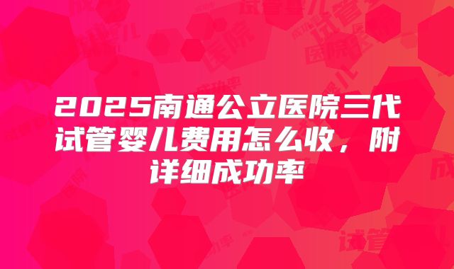 2025南通公立医院三代试管婴儿费用怎么收，附详细成功率