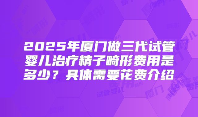 2025年厦门做三代试管婴儿治疗精子畸形费用是多少？具体需要花费介绍