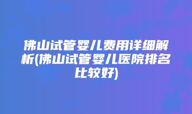 佛山试管婴儿费用详细解析(佛山试管婴儿医院排名比较好)