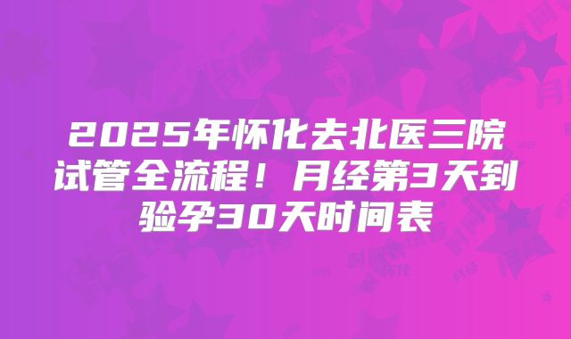 2025年怀化去北医三院试管全流程!月经第3天到验孕30天时间表
