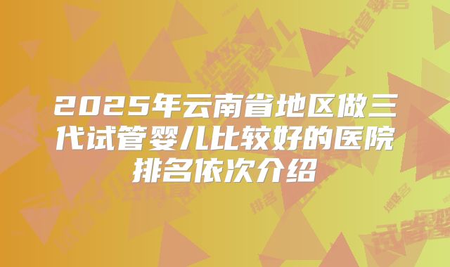 2025年云南省地区做三代试管婴儿比较好的医院排名依次介绍