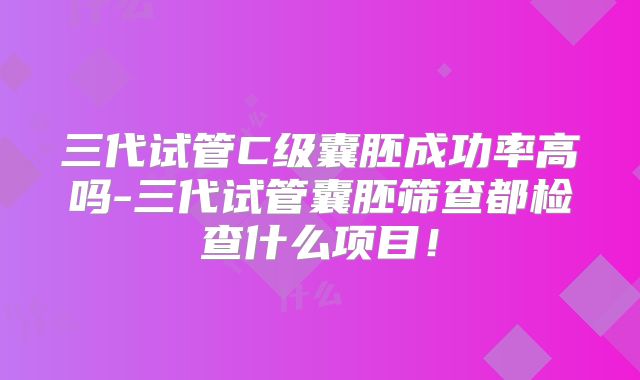 三代试管C级囊胚成功率高吗-三代试管囊胚筛查都检查什么项目！