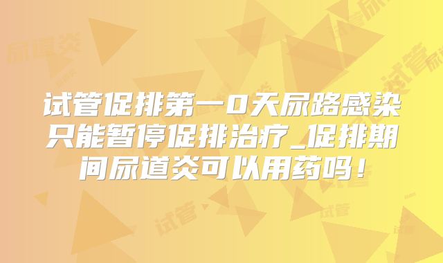 试管促排第一0天尿路感染只能暂停促排治疗_促排期间尿道炎可以用药吗！
