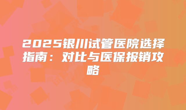 2025银川试管医院选择指南：对比与医保报销攻略