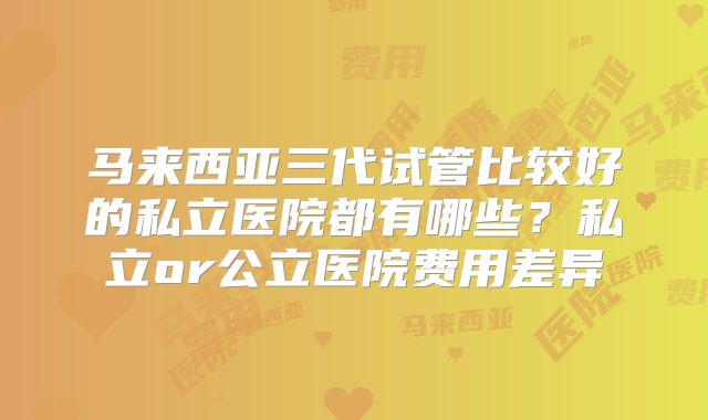 马来西亚三代试管比较好的私立医院都有哪些?私立or公立医院费用差异