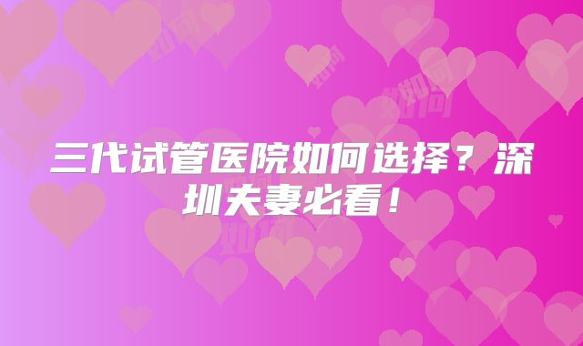 三代试管医院如何选择？深圳夫妻必看！