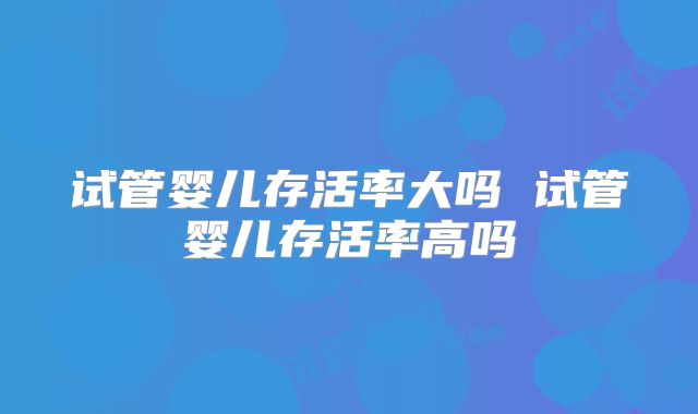 试管婴儿存活率大吗 试管婴儿存活率高吗