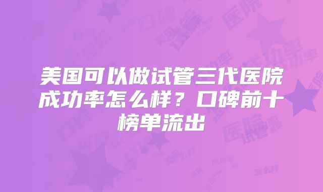 美国可以做试管三代医院成功率怎么样？口碑前十榜单流出