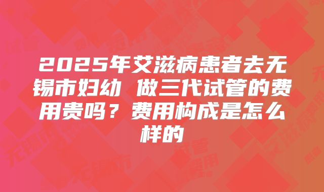 2025年艾滋病患者去无锡市妇幼 做三代试管的费用贵吗？费用构成是怎么样的