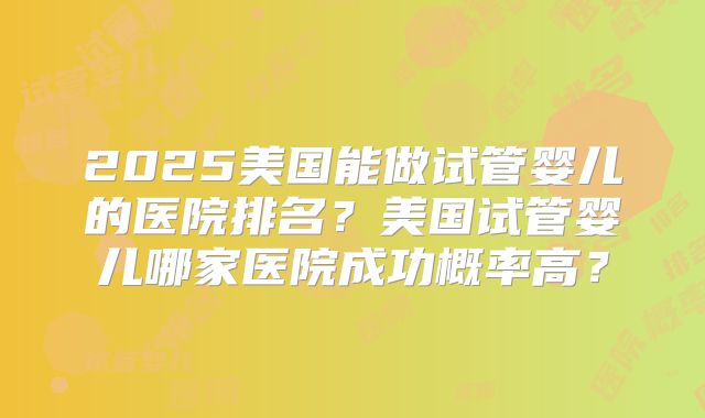 2025美国能做试管婴儿的医院排名？美国试管婴儿哪家医院成功概率高？