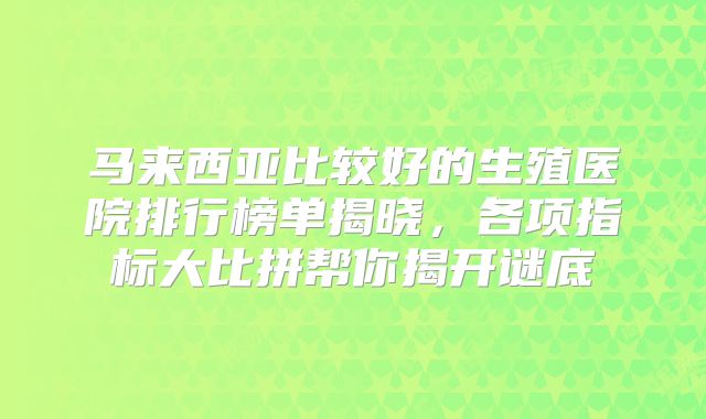 马来西亚比较好的生殖医院排行榜单揭晓，各项指标大比拼帮你揭开谜底