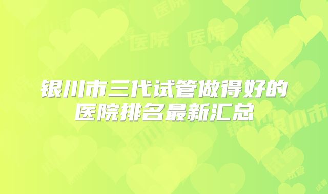 银川市三代试管做得好的医院排名最新汇总