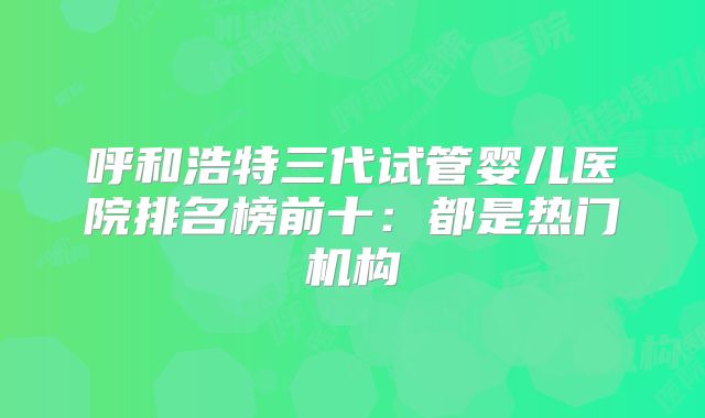 呼和浩特三代试管婴儿医院排名榜前十：都是热门机构