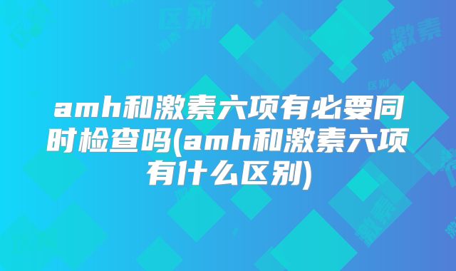 amh和激素六项有必要同时检查吗(amh和激素六项有什么区别)