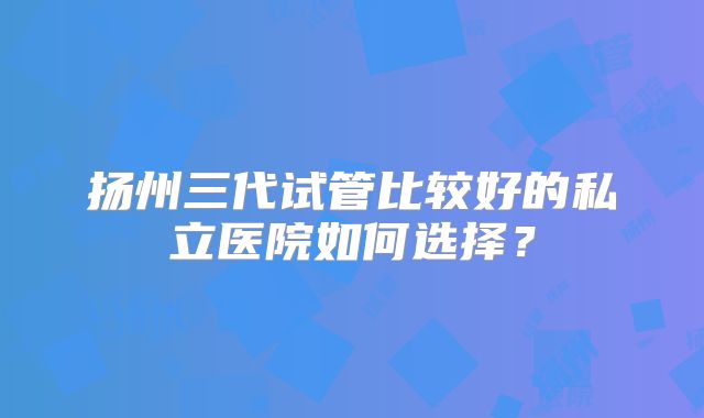 扬州三代试管比较好的私立医院如何选择?