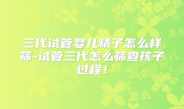三代试管婴儿精子怎么样筛-试管三代怎么筛查孩子过程！