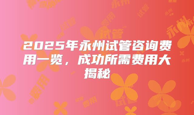 2025年永州试管咨询费用一览，成功所需费用大揭秘