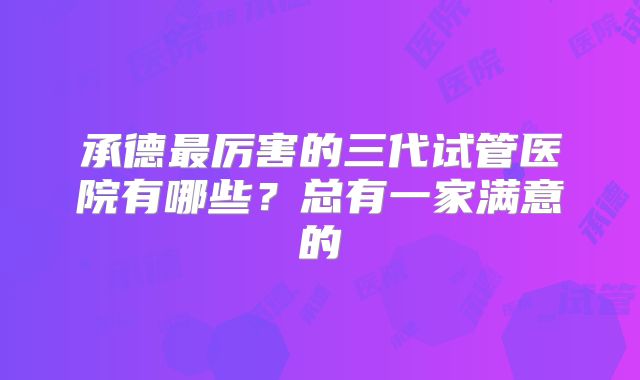 承德最厉害的三代试管医院有哪些？总有一家满意的