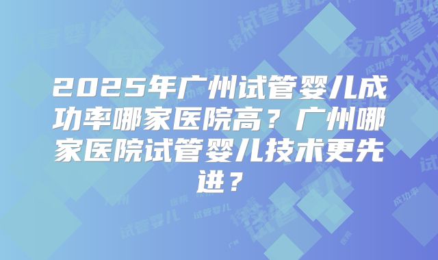 2025年广州试管婴儿成功率哪家医院高？广州哪家医院试管婴儿技术更先进？