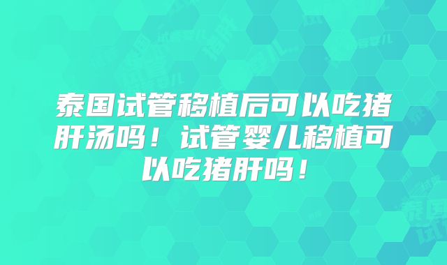 泰国试管移植后可以吃猪肝汤吗！试管婴儿移植可以吃猪肝吗！