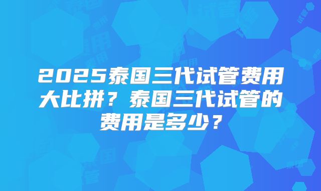 2025泰国三代试管费用大比拼？泰国三代试管的费用是多少？