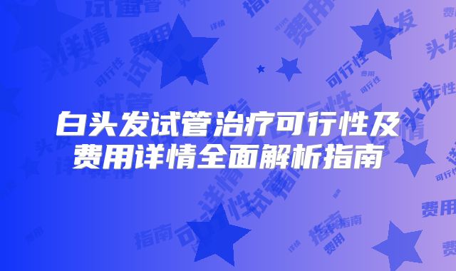 白头发试管治疗可行性及费用详情全面解析指南