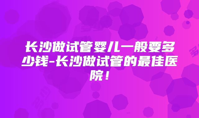 长沙做试管婴儿一般要多少钱-长沙做试管的最佳医院！
