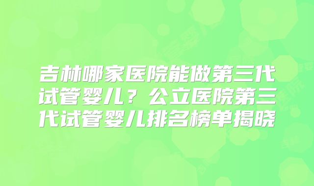 吉林哪家医院能做第三代试管婴儿？公立医院第三代试管婴儿排名榜单揭晓