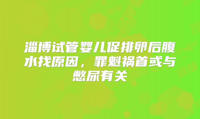 淄博试管婴儿促排卵后腹水找原因，罪魁祸首或与憋尿有关