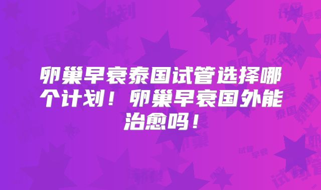 卵巢早衰泰国试管选择哪个计划！卵巢早衰国外能治愈吗！