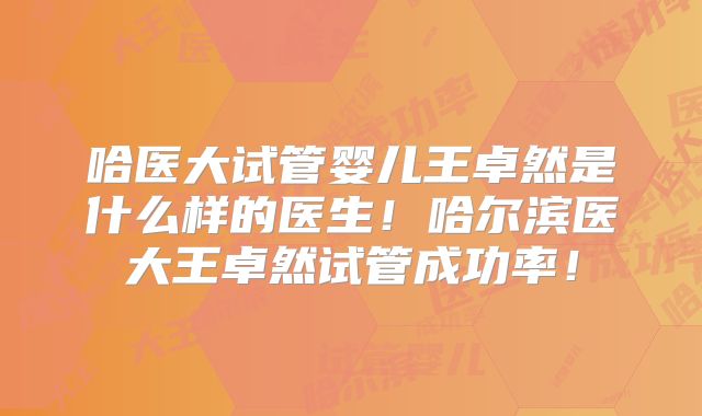 哈医大试管婴儿王卓然是什么样的医生!哈尔滨医大王卓然试管成功率!
