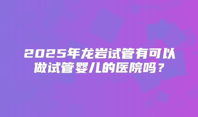 2025年龙岩试管有可以做试管婴儿的医院吗？