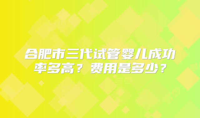 合肥市三代试管婴儿成功率多高？费用是多少？
