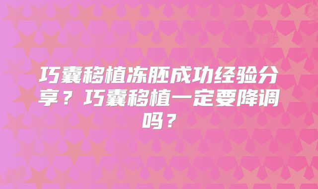 巧囊移植冻胚成功经验分享？巧囊移植一定要降调吗？
