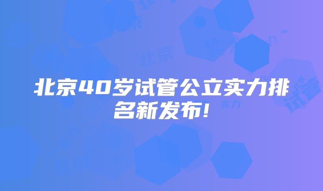 北京40岁试管公立实力排名新发布!