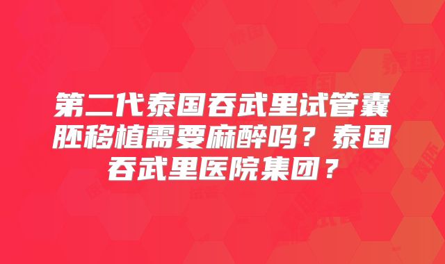 第二代泰国吞武里试管囊胚移植需要麻醉吗？泰国吞武里医院集团？