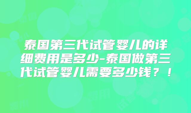 泰国第三代试管婴儿的详细费用是多少-泰国做第三代试管婴儿需要多少钱？！