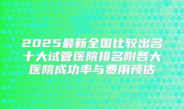 2025最新全国比较出名十大试管医院排名附各大医院成功率与费用预估
