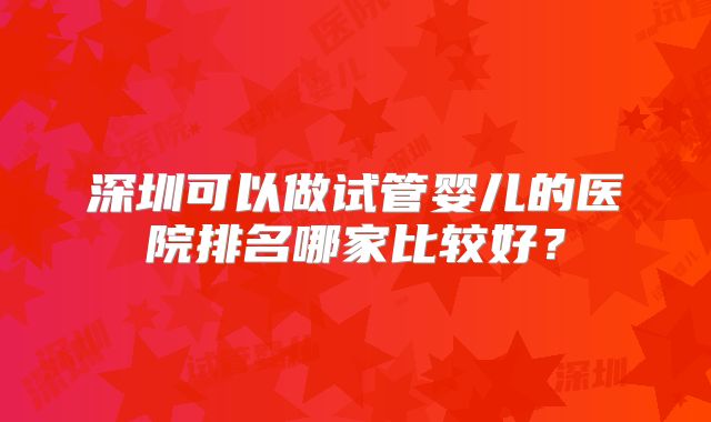 深圳可以做试管婴儿的医院排名哪家比较好？