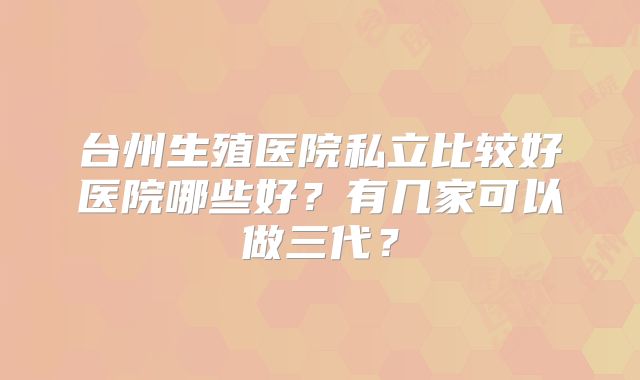 台州生殖医院私立比较好医院哪些好？有几家可以做三代？