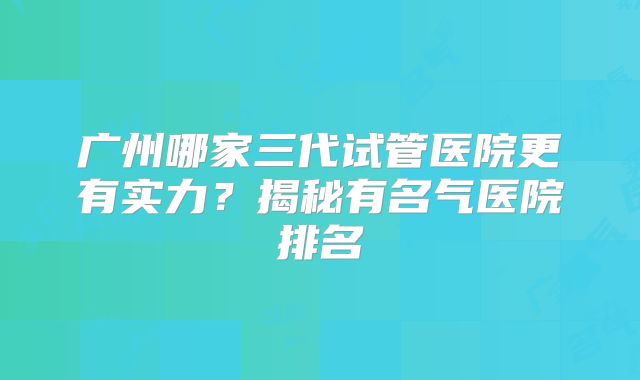 广州哪家三代试管医院更有实力？揭秘有名气医院排名