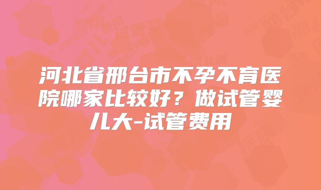 河北省邢台市不孕不育医院哪家比较好？做试管婴儿大-试管费用