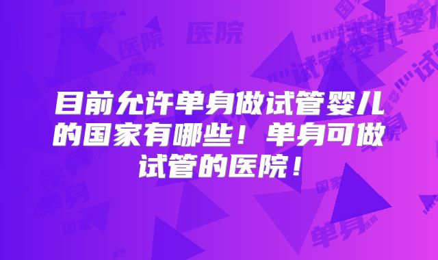 目前允许单身做试管婴儿的国家有哪些！单身可做试管的医院！