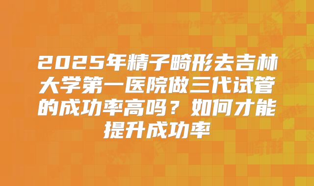 2025年精子畸形去吉林大学第一医院做三代试管的成功率高吗?如何才能提升成功率