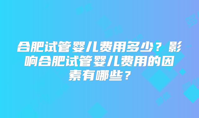 合肥试管婴儿费用多少？影响合肥试管婴儿费用的因素有哪些？