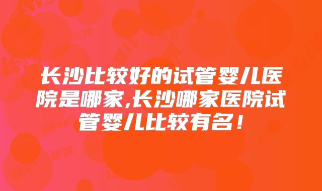 长沙比较好的试管婴儿医院是哪家,长沙哪家医院试管婴儿比较有名！