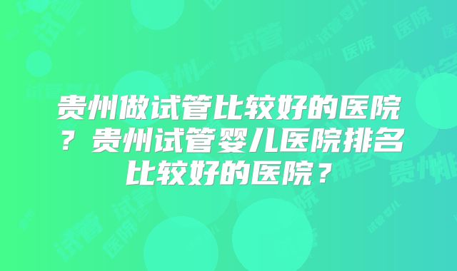 贵州做试管比较好的医院？贵州试管婴儿医院排名比较好的医院？
