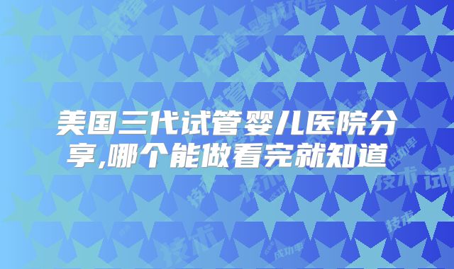 美国三代试管婴儿医院分享,哪个能做看完就知道