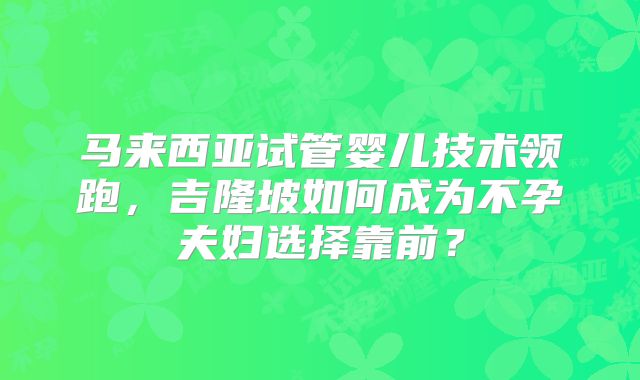 马来西亚试管婴儿技术领跑，吉隆坡如何成为不孕夫妇选择靠前？